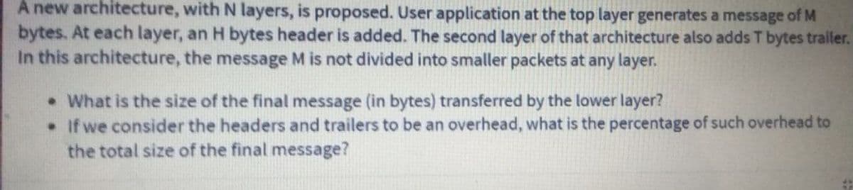 A new architecture, with N layers, is proposed. User application at the top layer generates a message of M
bytes. At each layer, an H bytes header is added. The second layer of that architecture also adds T bytes trailer.
In this architecture, the message M is not divided into smaller packets at any layer.
• What is the size of the final message (in bytes) transferred by the lower layer?
• If we consider the headers and trailers to be an overhead, what is the percentage of such overhead to
the total size of the final message?
