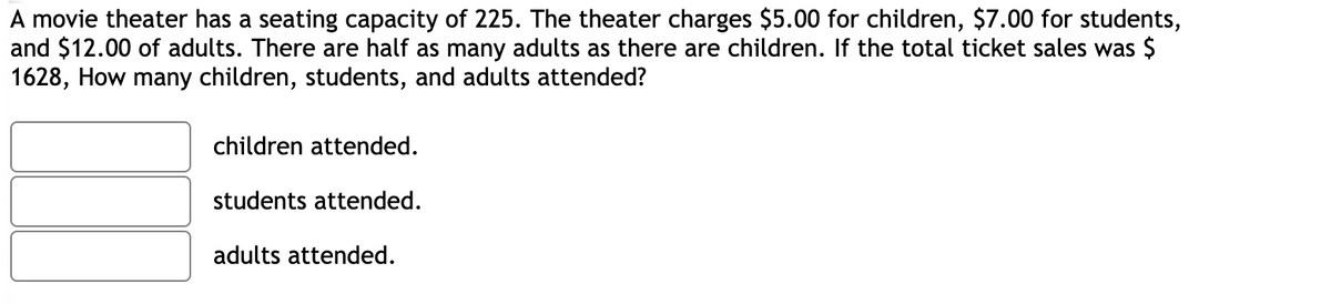 A movie theater has a seating capacity of 225. The theater charges $5.00 for children, $7.00 for students,
and $12.00 of adults. There are half as many adults as there are children. If the total ticket sales was $
1628, How many children, students, and adults attended?
children attended.
students attended.
adults attended.
