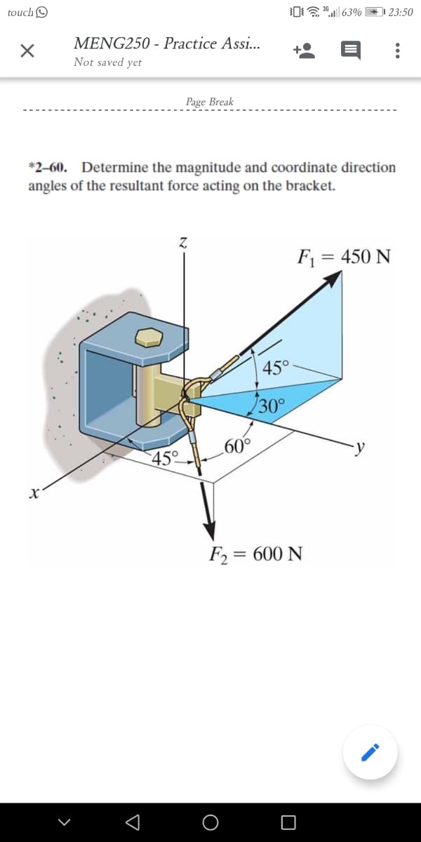 touchO
0"| 63% (
23:50
MENG250 - Practice Assi...
Not saved yet
Page Break
*2-60. Determine the magnitude and coordinate direction
angles of the resultant force acting on the bracket.
F1 = 450 N
45°
30°
60°
F2 = 600 N
O
