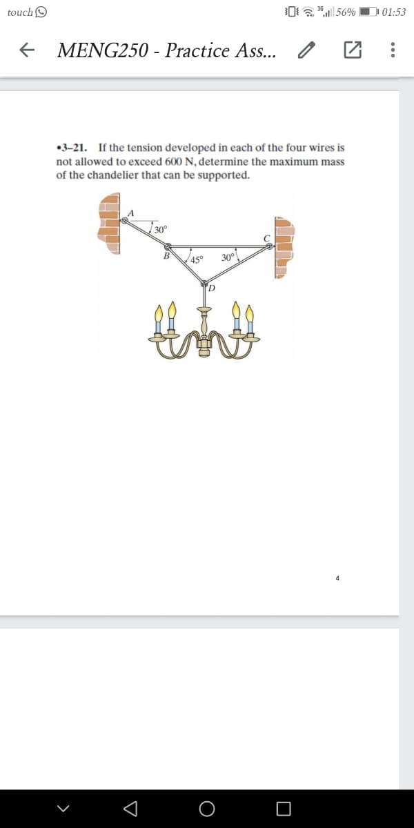 touch O
01:53
MENG250 - Practice Ass..
•3–21. If the tension developed in each of the four wires is
not allowed to exceed 600 N, determine the maximum mass
of the chandelier that can be supported.
30°
В
45°
30°
D.
O
