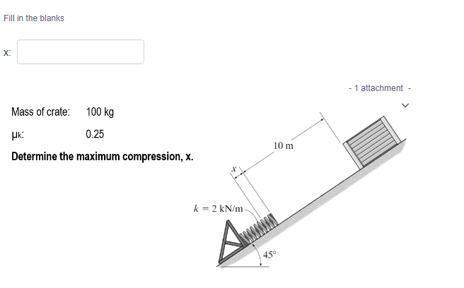 Fill in the blanks
X:
Mass of crate:
100 kg
μk:
0.25
Determine the maximum compression, x.
k = 2 kN/m-
10 m
45°
- 1 attachment