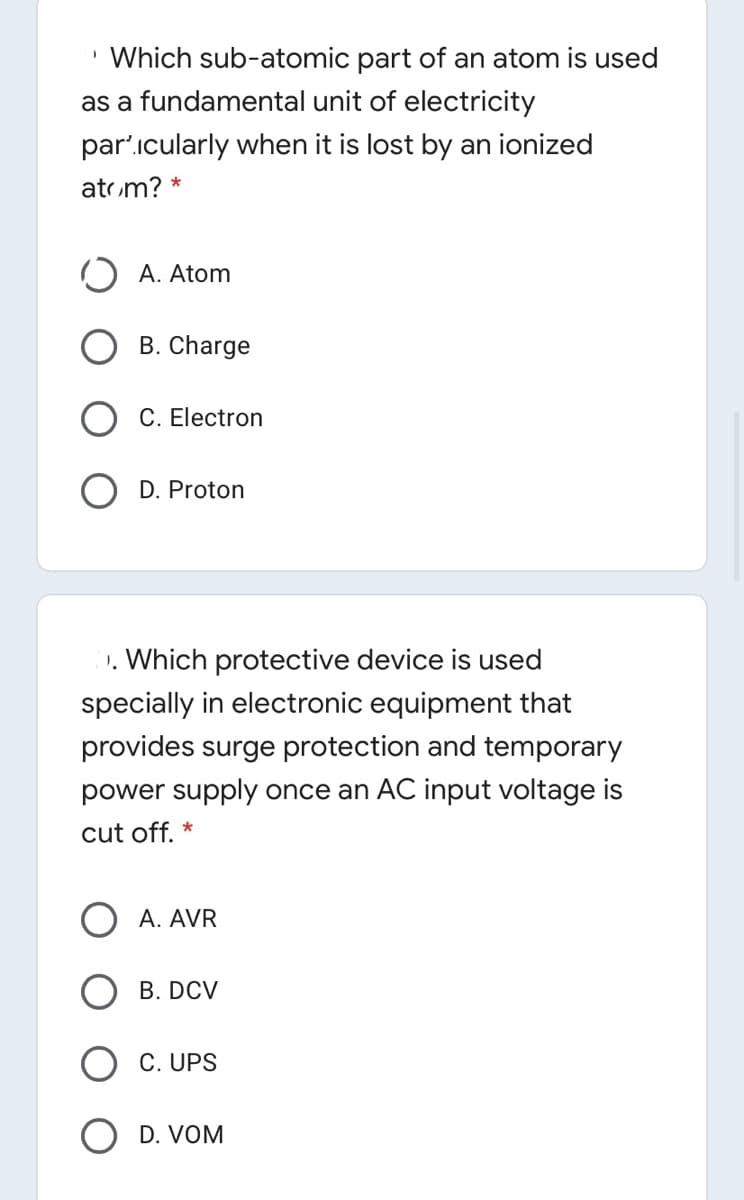 • Which sub-atomic part of an atom is used
as a fundamental unit of electricity
par'icularly when it is lost by an ionized
atom? *
O A. Atom
B. Charge
C. Electron
O D. Proton
1. Which protective device is used
specially in electronic equipment that
provides surge protection and temporary
power supply once an AC input voltage is
cut off. *
A. AVR
B. DCV
C. UPS
D. VOM
