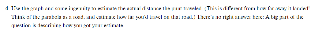 4. Use the graph and some ingenuity to estimate the actual distance the punt traveled. (This is different from how far away it landed!
Think of the parabola as a road, and estimate how far you'd travel on that road.) There's no right answer here: A big part of the
question is describing how you got your estimate.