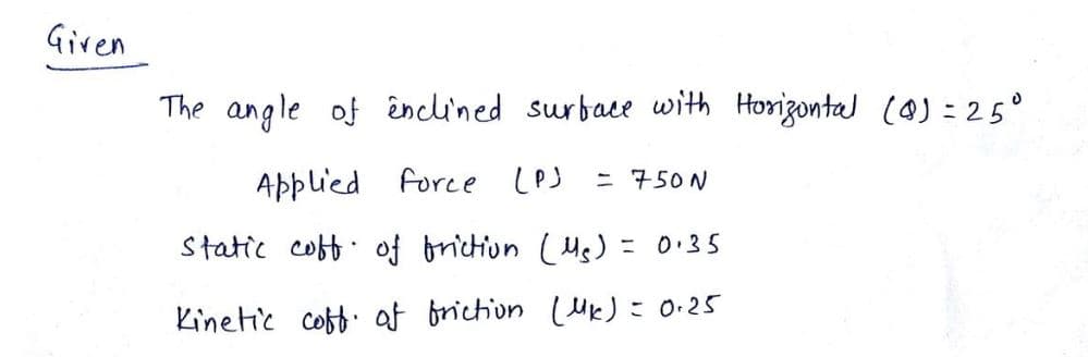 Given
The angle of enclined surface with Horizontal (0) = 25°
Applied force (P)
Static coff of friction (Mg) = 0.35
Kinetic coff of friction (UK) = 0.25
.
= 750N