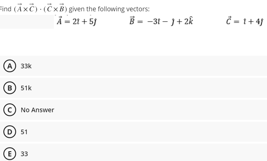 Find (AXC). (CxB) given the following vectors:
Ả = 2t +5J
A) 33k
B) 51K
(C) No Answer
D) 51
E 33
B = −31 - J + 2k
Ć = i +4ĵ