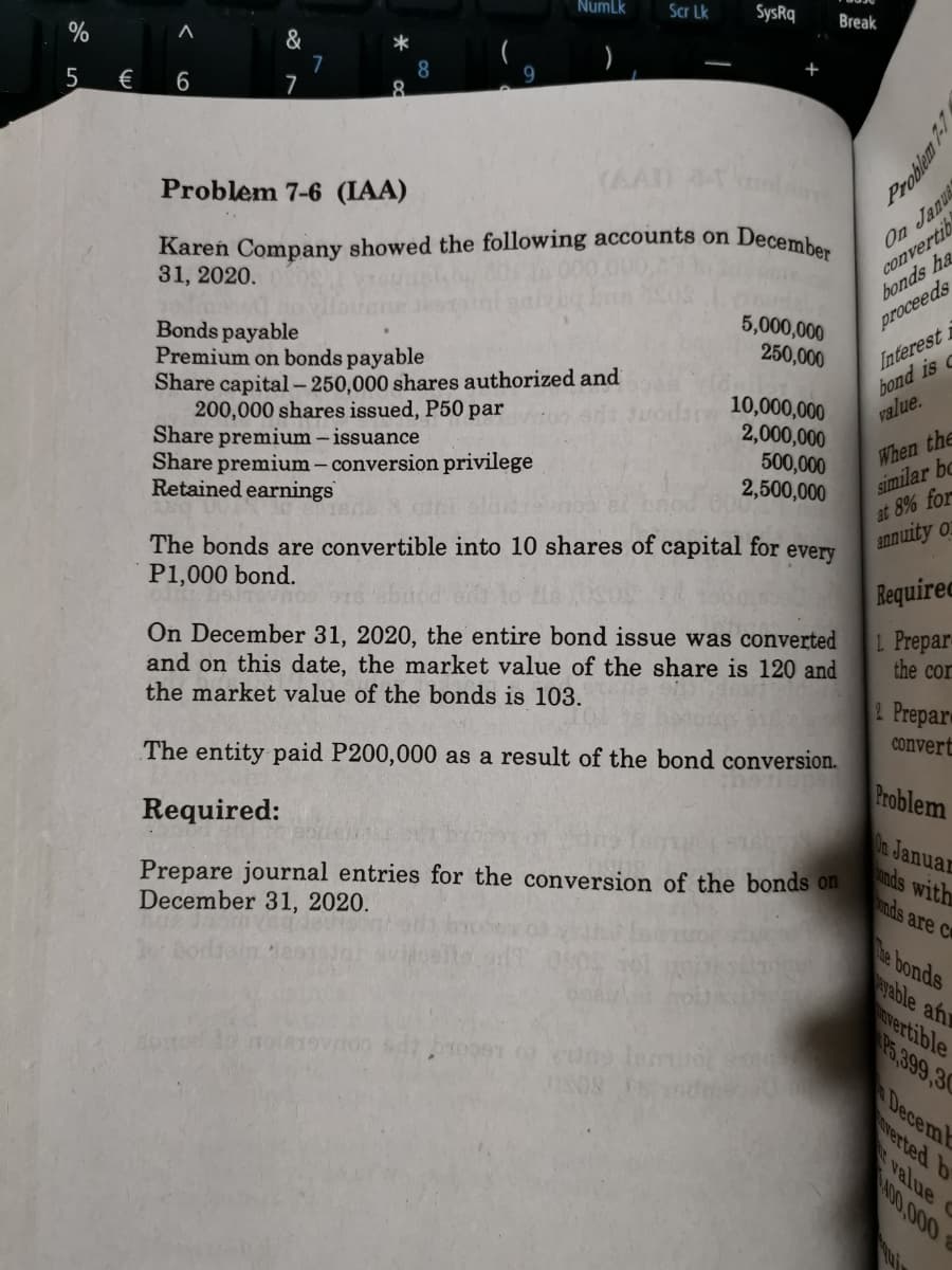 Numlk
Scr Lk
SysRq
Break
%
&
7
7
5
€
6
Problem 7-6 (IAA)
(AAD
Kareń Company showed the following accounts on
31, 2020.
On Janu
convertib
bonds ha
December
5,000,000
250,000
proceeds
Bonds payable
Premium on bonds payable
Share capital-250,000 shares authorized and
200,000 shares issued, P50 par
Share premium - issuance
Share premium – conversion privilege
Retained earnings
10,000,000
2,000,000
500,000
2,500,000
Interest i
bond is c
value.
When the
similar bc
at 8% for
annuity o
The bonds are convertible into 10 shares of capital for every
P1,000 bond.
Bequirec
On December 31, 2020, the entire bond issue was converted
and on this date, the market value of the share is 120 and
the market value of the bonds is 103.
1 Prepar
the cor
2 Prepar
The entity paid P200,000 as a result of the bond conversion.
convert
Problem
Required:
On Januar
ands with
nds are ce
Prepare journal entries for the conversion of the bonds on
December 31, 2020.
Mhe bonds
ayable an
vertible
P5,399,30
DecemE
verted b
value C
000 00
Problem 7-1
