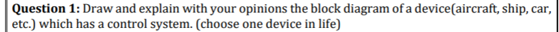 Question 1: Draw and explain with your opinions the block diagram of a device(aircraft, ship, car,
etc.) which has a control system. (choose one device in life)
