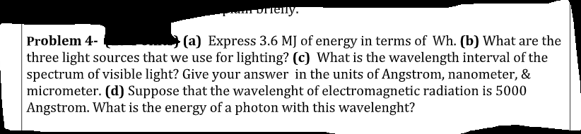 Dielly.
Problem 4-
(a) Express 3.6 MJ of energy in terms of Wh. (b) What are the
three light sources that we use for lighting? (c) What is the wavelength interval of the
spectrum of visible light? Give your answer in the units of Angstrom, nanometer, &
micrometer. (d) Suppose that the wavelenght of electromagnetic radiation is 5000
Angstrom. What is the energy of a photon with this wavelenght?
