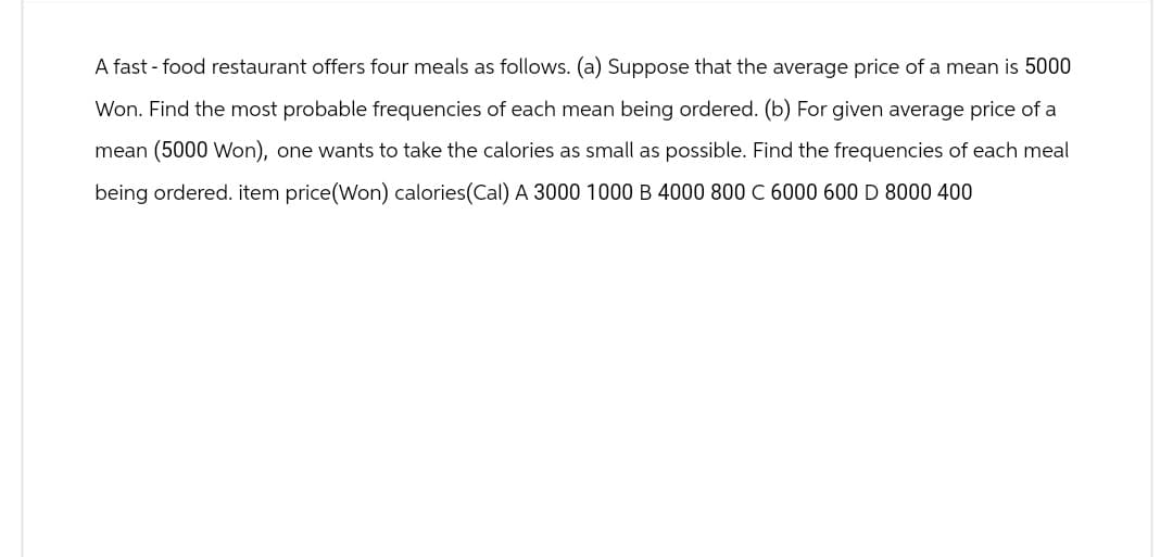 A fast-food restaurant offers four meals as follows. (a) Suppose that the average price of a mean is 5000
Won. Find the most probable frequencies of each mean being ordered. (b) For given average price of a
mean (5000 Won), one wants to take the calories as small as possible. Find the frequencies of each meal
being ordered. item price (Won) calories(Cal) A 3000 1000 B 4000 800 C 6000 600 D 8000 400