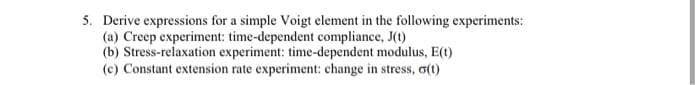 5. Derive expressions for a simple Voigt element in the following experiments:
(a) Creep experiment: time-dependent compliance, J(t)
(b) Stress-relaxation experiment: time-dependent modulus, E(t)
(c) Constant extension rate experiment: change in stress, o(t)
