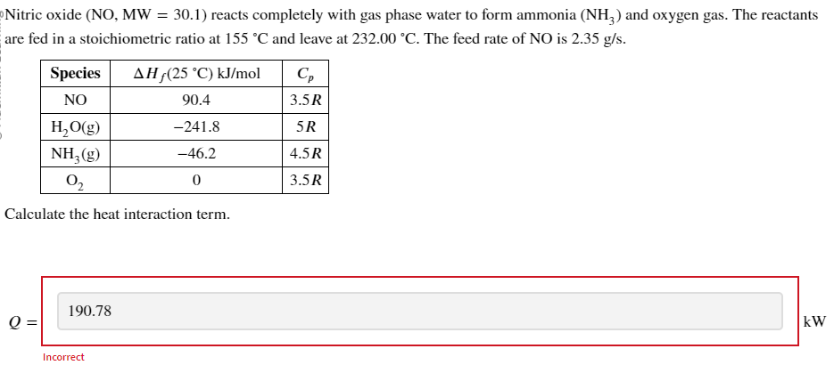 Nitric oxide (NO, MW = 30.1) reacts completely with gas phase water to form ammonia (NH3) and oxygen gas. The reactants
are fed in a stoichiometric ratio at 155 °C and leave at 232.00 °C. The feed rate of NO is 2.35 g/s.
Species
NO
AH (25 °C) kJ/mol
Ср
90.4
3.5R
H₂O(g)
-241.8
5R
NH2(g)
-46.2
4.5R
02
0
3.5R
Calculate the heat interaction term.
190.78
Q =
Incorrect
kW