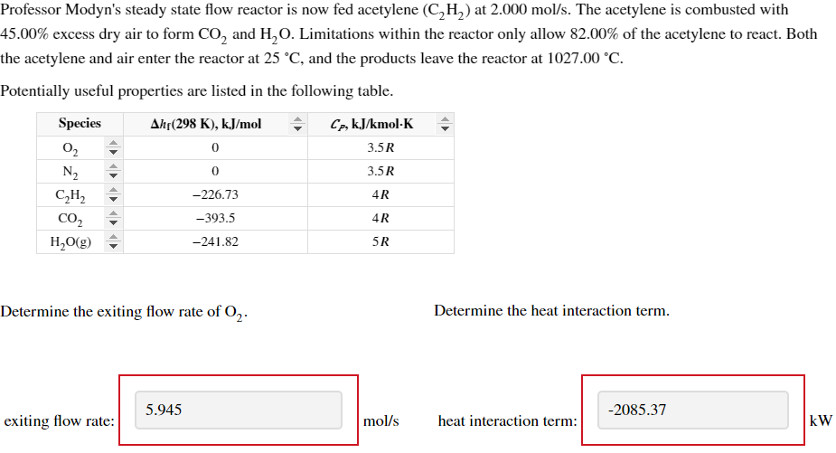 Professor Modyn's steady state flow reactor is now fed acetylene (C₂H₂) at 2.000 mol/s. The acetylene is combusted with
45.00% excess dry air to form CO2 and H2O. Limitations within the reactor only allow 82.00% of the acetylene to react. Both
the acetylene and air enter the reactor at 25 °C, and the products leave the reactor at 1027.00 °C.
Potentially useful properties are listed in the following table.
Species
Ahr(298 K), kJ/mol
Cp, kJ/kmol-K
02
0
3.5R
N₂
0
3.5R
C₂H₂
-226.73
4R
CO2
H₂O(g)
-393.5
4R
-241.82
5R
Determine the exiting flow rate of 02.
5.945
exiting flow rate:
Determine the heat interaction term.
-2085.37
mol/s
heat interaction term:
kW