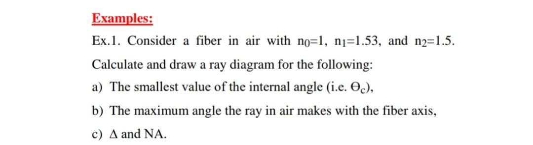 Examples:
Ex.1. Consider a fiber in air with no=1, nj=1.53, and n2=1.5.
Calculate and draw a ray diagram for the following:
a) The smallest value of the internal angle (i.e. O),
b) The maximum angle the ray in air makes with the fiber axis,
c) A and NA.
