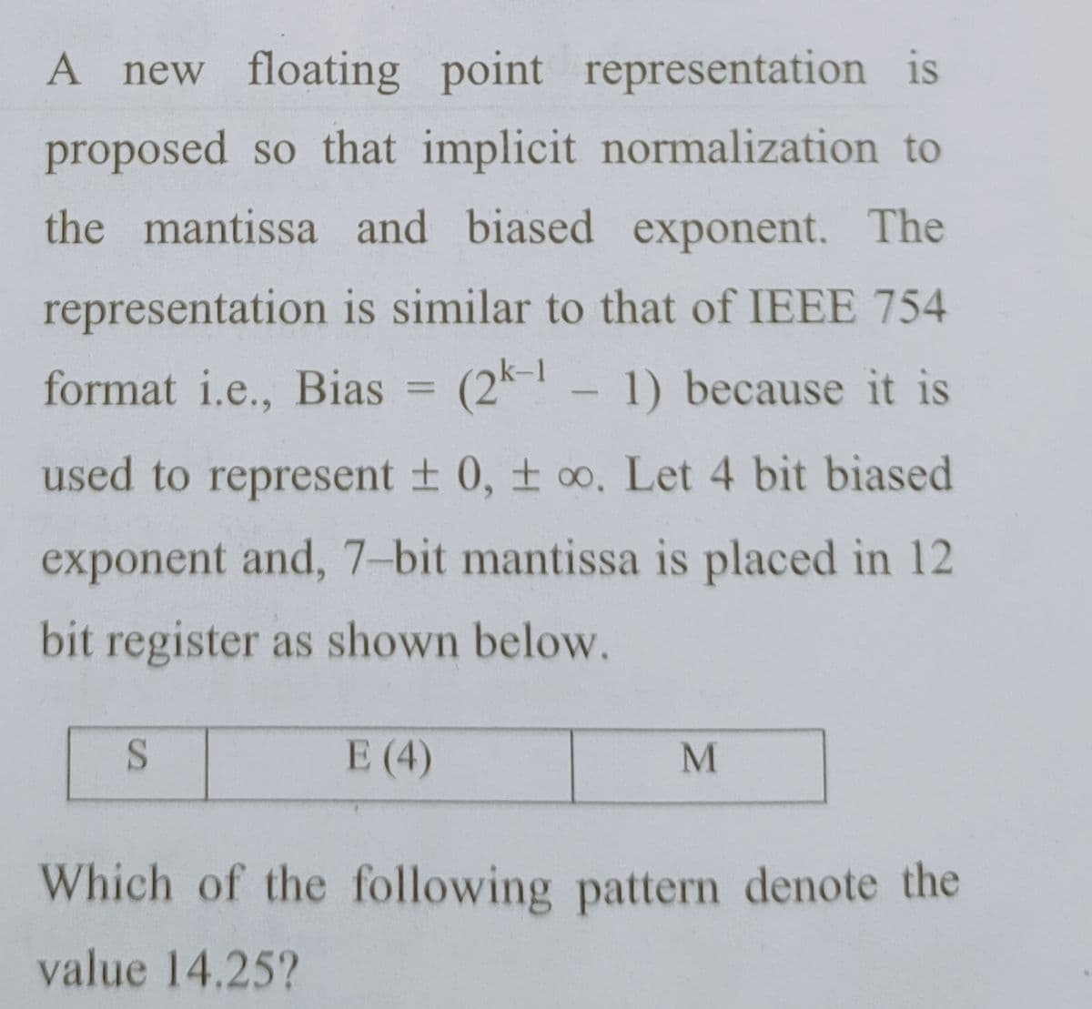 A new floating point representation is
proposed so that implicit normalization to
the mantissa and biased exponent. The
representation is similar to that of IEEE 754
format i.e., Bias =
(2k - 1) because it is
%3D
used to represent + 0, t oo. Let 4 bit biased
exponent and, 7-bit mantissa is placed in 12
bit register as shown below.
E (4)
Which of the following pattern denote the
value 14.25?
