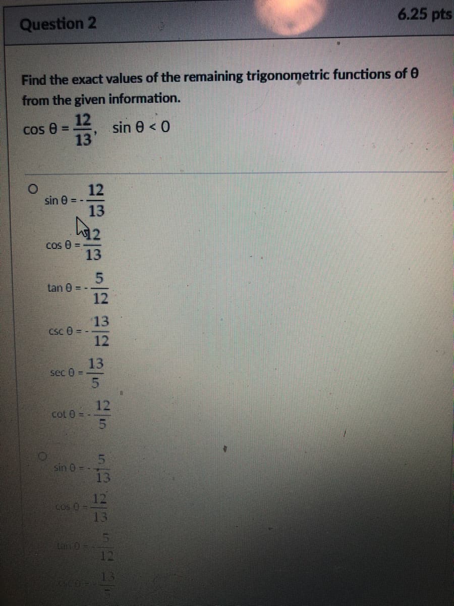 6.25 pts
Question 2
Find the exact values of the remaining trigonometric functions of 0
from the given information.
12
sin 0 < 0
Cos e =
13
12
sin 0 = -
13
12
Cos 0 =
13
Tan 0 = - -
12
13
CSc 0 - -
12
13
sec 0 -
12
COL0=
15
sin 0-.
13
12
13
