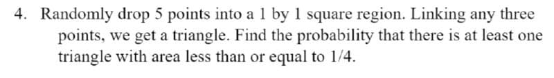 4. Randomly drop 5 points into a 1 by 1 square region. Linking any three
points, we get a triangle. Find the probability that there is at least one
triangle with area less than or equal to 1/4.
