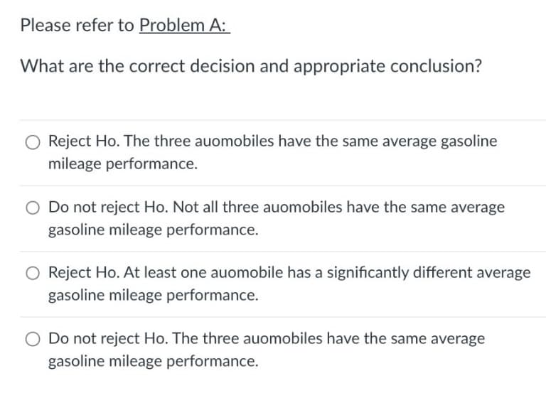 Please refer to Problem A:
What are the correct decision and appropriate conclusion?
Reject Ho. The three auomobiles have the same average gasoline
mileage performance.
O Do not reject Ho. Not all three auomobiles have the same average
gasoline mileage performance.
Reject Ho. At least one auomobile has a significantly different average
gasoline mileage performance.
Do not reject Ho. The three auomobiles have the same average
gasoline mileage performance.