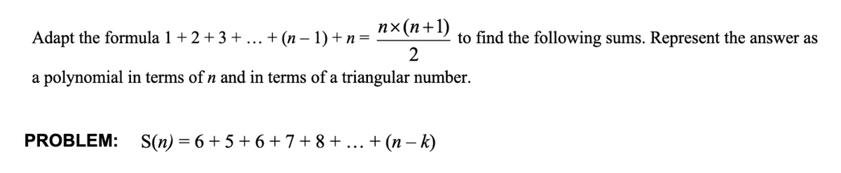 Adapt the formula 1 + 2 + 3 + ... + (n − 1) + n = n×(n+1)
2
to find the following sums. Represent the answer as
a polynomial in terms of n and in terms of a triangular number.
PROBLEM: S(n) = 6+ 5+ 6 + 7 + 8 + ... + (n−k)