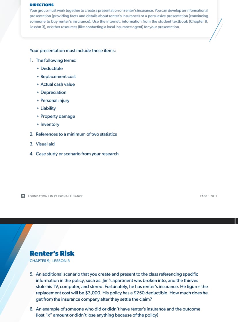 DIRECTIONS
Your group must work together to create a presentation on renter's insurance. You can develop an informational
presentation (providing facts and details about renter's insurance) or a persuasive presentation (convincing
someone to buy renter's insurance). Use the internet, information from the student textbook (Chapter 9,
Lesson 3), or other resources (like contacting a local insurance agent) for your presentation.
Your presentation must include these items:
1. The following terms:
» Deductible
>> Replacement cost
» Actual cash value
» Depreciation
» Personal injury
» Liability
>> Property damage
» Inventory
2. References to a minimum of two statistics
3. Visual aid
4. Case study or scenario from your research
R FOUNDATIONS IN PERSONAL FINANCE
Renter's Risk
CHAPTER 9, LESSON 3
PAGE 1 OF 2
5. An additional scenario that you create and present to the class referencing specific
information in the policy, such as: Jim's apartment was broken into, and the thieves
stole his TV, computer, and stereo. Fortunately, he has renter's insurance. He figures the
replacement cost will be $3,000. His policy has a $250 deductible. How much does he
get from the insurance company after they settle the claim?
6. An example of someone who did or didn't have renter's insurance and the outcome
(lost "x" amount or didn't lose anything because of the policy)