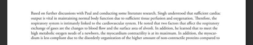 Based on further discussions with Paul and conducting some literature research, Singh understood that sufficient cardiac
output is vital in maintaining normal body function due to sufficient tissue perfusion and oxygenation. Therefore, the
respiratory system is intimately linked to the cardiovascular system. He noted that two factors that affect the respiratory
exchange of gases are the changes to blood flow and the surface area of alveoli. In addition, he learned that to meet the
high metabolic oxygen needs of a newborn, the myocardium contractility is at its maximum. In addition, the myocar-
dium is less compliant due to the disorderly organization of the higher amount of non-contractile proteins compared to