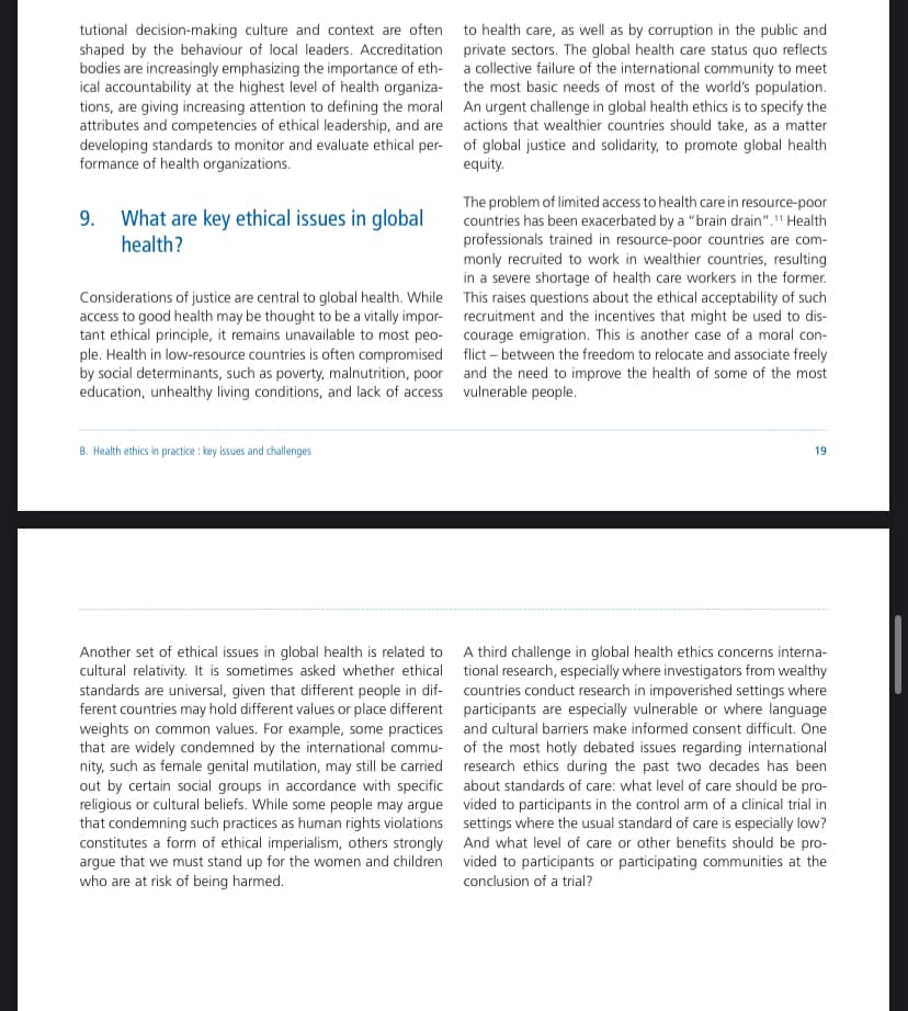 tutional decision-making culture and context are often
shaped by the behaviour of local leaders. Accreditation
bodies are increasingly emphasizing the importance of eth-
ical accountability at the highest level of health organiza-
tions, are giving increasing attention to defining the moral
attributes and competencies of ethical leadership, and are
developing standards to monitor and evaluate ethical per-
formance of health organizations.
What are key ethical issues in global
health?
Considerations of justice are central to global health. While
access to good health may be thought to be a vitally impor-
tant ethical principle, it remains unavailable to most peo-
ple. Health in low-resource countries is often compromised
by social determinants, such as poverty, malnutrition, poor
education, unhealthy living conditions, and lack of access
to health care, as well as by corruption in the public and
private sectors. The global health care status quo reflects
a collective failure of the international community to meet
the most basic needs of most of the world's population.
An urgent challenge in global health ethics is to specify the
actions that wealthier countries should take, as a matter
of global justice and solidarity, to promote global health
equity.
The problem of limited access to health care in resource-poor
countries has been exacerbated by a "brain drain"." Health
professionals trained in resource-poor countries are com-
monly recruited to work in wealthier countries, resulting
in a severe shortage of health care workers in the former.
This raises questions about the ethical acceptability of such
recruitment and the incentives that might be used to dis-
courage emigration. This is another case of a moral con-
flict between the freedom to relocate and associate freely
and the need to improve the health of some of the most
vulnerable people.
B. Health ethics in practice: key issues and challenges
19
Another set of ethical issues in global health is related to
cultural relativity. It is sometimes asked whether ethical
standards are universal, given that different people in dif-
ferent countries may hold different values or place different
weights on common values. For example, some practices
that are widely condemned by the international commu-
nity, such as female genital mutilation, may still be carried
out by certain social groups in accordance with specific
religious or cultural beliefs. While some people may argue
that condemning such practices as human rights violations
constitutes a form of ethical imperialism, others strongly
argue that we must stand up for the women and children
who are at risk of being harmed.
A third challenge in global health ethics concerns interna-
tional research, especially where investigators from wealthy
countries conduct research in impoverished settings where
participants are especially vulnerable or where language
and cultural barriers make informed consent difficult. One
of the most hotly debated issues regarding international
research ethics during the past two decades has been
about standards of care: what level of care should be pro-
vided to participants in the control arm of a clinical trial in
settings where the usual standard of care is especially low?
And what level of care or other benefits should be pro-
vided to participants or participating communities at the
conclusion of a trial?