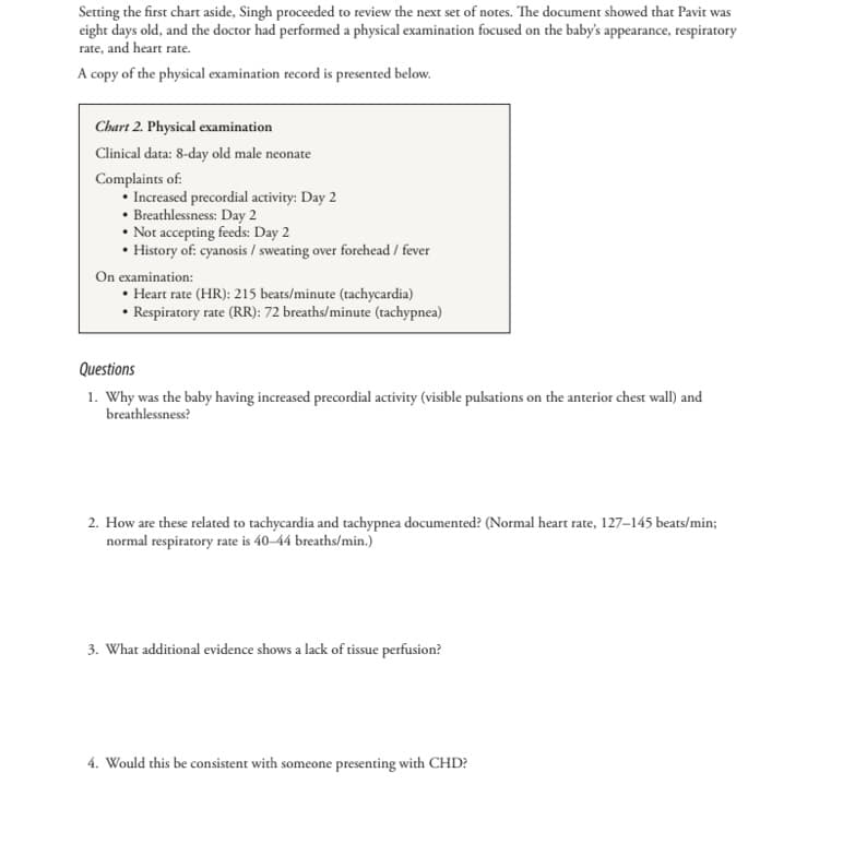 Setting the first chart aside, Singh proceeded to review the next set of notes. The document showed that Pavit was
eight days old, and the doctor had performed a physical examination focused on the baby's appearance, respiratory
rate, and heart rate.
A copy of the physical examination record is presented below.
Chart 2. Physical examination
Clinical data: 8-day old male neonate
Complaints of:
Increased precordial activity: Day 2
Breathlessness: Day 2
• Not accepting feeds: Day 2
History of: cyanosis / sweating over forehead / fever
On examination:
⚫Heart rate (HR): 215 beats/minute (tachycardia)
• Respiratory rate (RR): 72 breaths/minute (tachypnea)
Questions
1. Why was the baby having increased precordial activity (visible pulsations on the anterior chest wall) and
breathlessness?
2. How are these related to tachycardia and tachypnea documented? (Normal heart rate, 127-145 beats/min;
normal respiratory rate is 40-44 breaths/min.)
3. What additional evidence shows a lack of tissue perfusion?
4. Would this be consistent with someone presenting with CHD?