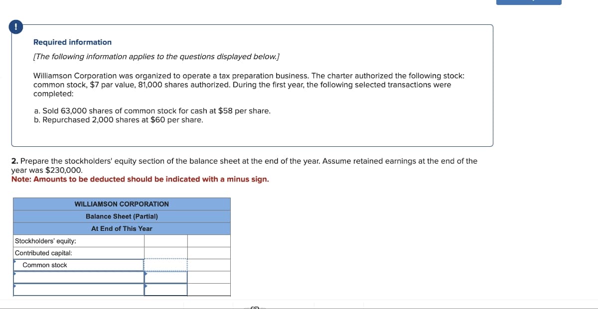 Required information
[The following information applies to the questions displayed below.]
Williamson Corporation was organized to operate a tax preparation business. The charter authorized the following stock:
common stock, $7 par value, 81,000 shares authorized. During the first year, the following selected transactions were
completed:
a. Sold 63,000 shares of common stock for cash at $58 per share.
b. Repurchased 2,000 shares at $60 per share.
2. Prepare the stockholders' equity section of the balance sheet at the end of the year. Assume retained earnings at the end of the
year was $230,000.
Note: Amounts to be deducted should be indicated with a minus sign.
WILLIAMSON CORPORATION
Balance Sheet (Partial)
At End of This Year
Stockholders' equity:
Contributed capital:
Common stock