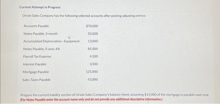 Current Attempt in Progress
Oriole Sales Company has the following selected accounts after posting adjusting entries:
Accounts Payable:
Notes Payable, 3-month
Accumulated Depreciation-Equipment
Notes Payable, 5-year, 6%
Payroll Tax Expense
Interest Payable
Mortgage Payable
Sales Taxes Payable
$70,000
55,000
13,000
85,000
4,500
3,500
125,000
43,000
Prepare the current liability section of Oriole Sales Company's balance sheet, assuming $14,000 of the mortgage is payable next year.
(For Notes Payable enter the account name only and do not provide any additional descriptive information.)
