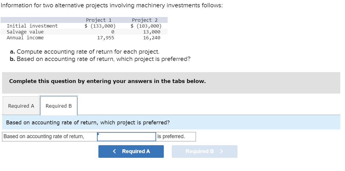 Information for two alternative projects involving machinery investments follows:
Project 1
$ (133,000)
Project 2
$ (103,000)
13,000
16,240
Initial investment
Salvage value
Annual income
0
17,955
a. Compute accounting rate of return for each project.
b. Based on accounting rate of return, which project is preferred?
Complete this question by entering your answers in the tabs below.
Required A Required B
Based on accounting rate of return, which project is preferred?
Based on accounting rate of return,
is preferred.
< Required A
Required B
>