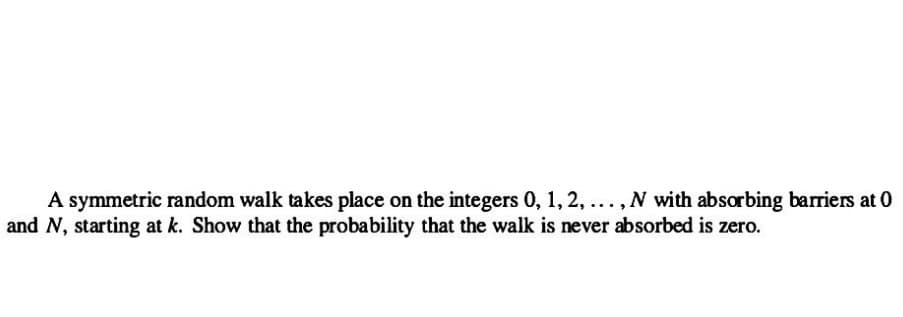 A symmetric random walk takes place on the integers 0, 1, 2, ..., N with absorbing barriers at 0
and N, starting at k. Show that the probability that the walk is never absorbed is zero.