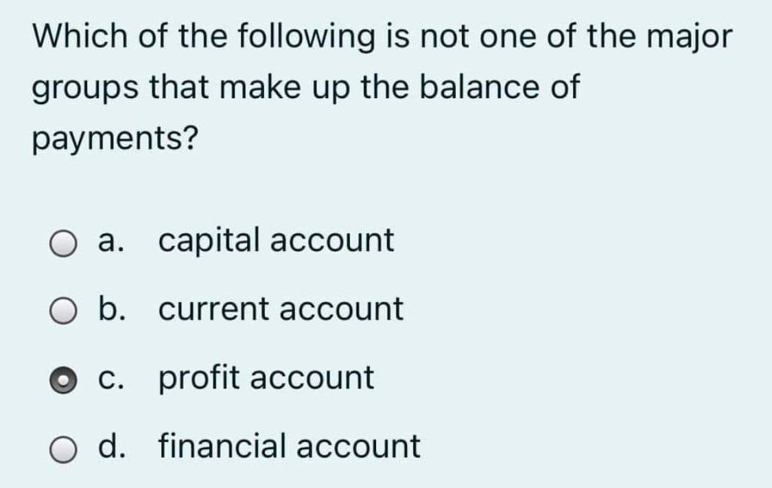 Which of the following is not one of the major
groups that make up the balance of
payments?
O a. capital account
O b. current account
O c. profit account
O d. financial account
