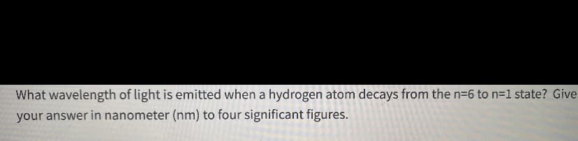 What wavelength of light is emitted when a hydrogen atom decays from the n=6 to n=1 state? Give
your answer in nanometer (nm) to four significant figures.
