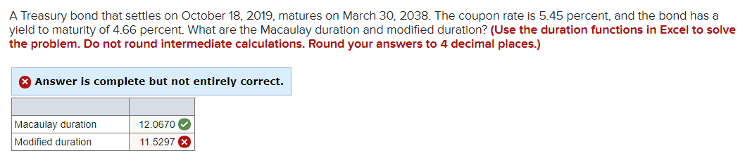 A Treasury bond that settles on October 18, 2019, matures on March 30, 2038. The coupon rate is 5.45 percent, and the bond has a
yield to maturity of 4.66 percent. What are the Macaulay duration and modified duration? (Use the duration functions in Excel to solve
the problem. Do not round intermediate calculations. Round your answers to 4 decimal places.)
X Answer is complete but not entirely correct.
Macaulay duration
Modified duration
12.0670
11.5297