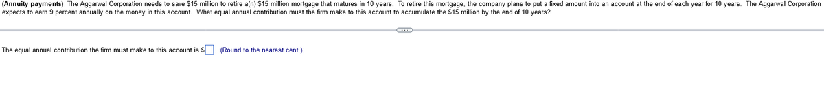 (Annuity payments) The Aggarwal Corporation needs to save $15 million to retire a(n) $15 million mortgage that matures in 10 years. To retire this mortgage, the company plans to put a fixed amount into an account at the end of each year for 10 years. The Aggarwal Corporation
expects to earn 9 percent annually on the money in this account. What equal annual contribution must the firm make to this account to accumulate the $15 million by the end of 10 years?
The equal annual contribution the firm must make to this account is $
(Round to the nearest cent.)