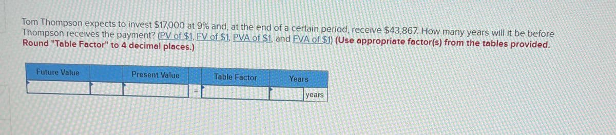 Tom Thompson expects to invest $17,000 at 9% and, at the end of a certain period, receive $43,867. How many years will it be before
Thompson receives the payment? (PV of $1, FV of $1, PVA of $1, and FVA of $1) (Use appropriate factor(s) from the tables provided.
Round "Table Factor" to 4 decimal places.)
Future Value
Present Value
Table Factor
Years
years