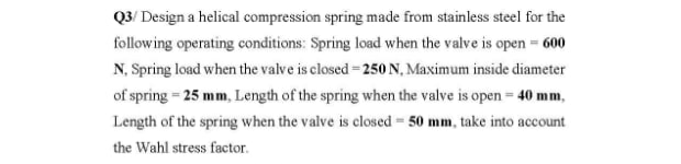 Q3/ Design a helical compression spring made from stainless steel for the
following operating conditions: Spring load when the valve is open = 600
N, Spring load when the valve is closed = 250 N, Maximum inside diameter
of spring = 25 mm, Length of the spring when the valve is open = 40 mm,
Length of the spring when the valve is closed = 50 mm, take into account
the Wahl stress factor.
