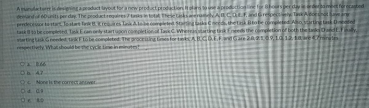 A manufacturer is designing a product layout for a new product production. It plans to use a production line for 8 hours per day in order to meet forecasted
demand of 60 units per day. The product requires 7 tasks in total. These tasks are namely, A, B, C, D, E, F, and G respectively. Task A does not have any
predecessor to start. To start Task B, it requires Task A to be completed. Starting tasks C needs, the task B to be completed. Also, starting task D needed
task B to be completed. Task E can only start upon completion of Task C. Whereas starting task F needs the completion of both the tasks Dand E. Finally,
starting task G needed, task F to be completed. The processing times for tasks, A, B, C, D, E, F, and G are 2.8, 2.1, 0.9, 1.0. 1.2, 1.8, are 4.7 minutes
respectively. What should be the cycle time in minutes?
O a. 8.66
O b. 4,7
O c. None is the correct answer
O d. 0.9
Oe. 8.0
