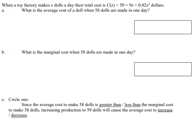 When a toy factory makes x dolls a day their total cost is C(x) = 50 + 9x + 0.02x² dollars.
What is the average cost of a doll when 58 dolls are made in one day?
a.
b.
What is the marginal cost when 58 dolls are made in one day?
c. Circle one:
с.
Since the average cost to make 58 dolls is greater than / less than the marginal cost
to make 58 dolls, increasing production to 59 dolls will cause the average cost to increase
/ decrease.
