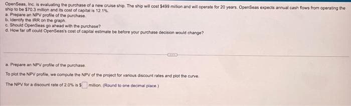 OpenSeas, Inc. is evaluating the purchase of a new cruise ship. The ship will cost $499 milion and will operate for 20 years. OpenSeas expects annual cash flows from operating the
ship to be $70.3 million and its cost of capital is 12.1%
a. Prepare an NPV profile of the purchase.
b. Identify the IRR on the graph.
e Should OpenSeas go ahead with the purchase?
d. How far off could OpenSeas's cost of capital estimate be before your purchase decision would change?
a. Prepare an NPV profile of the purchase.
To plot the NPV profile, we compute the NPV of the project for various discount rates and plot the curve.
The NPV for a discount rate of 2.0% is $ million (Round to one decimal place)