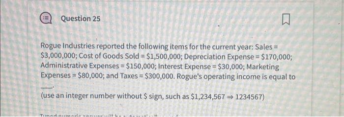 Q
Rogue Industries reported the following items for the current year: Sales =
$3,000,000; Cost of Goods Sold = $1,500,000; Depreciation Expense = $170,000;
Administrative Expenses = $150,000; Interest Expense = $30,000; Marketing
Expenses $80,000; and Taxes = $300,000. Rogue's operating income is equal to
(use an integer number without $ sign, such as $1,234,567⇒ 1234567)
Question 25
Tiada