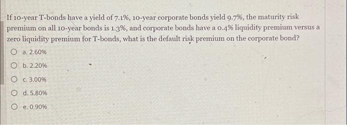 If 10-year T-bonds have a yield of 7.1%, 10-year corporate bonds yield 9.7%, the maturity risk
premium on all 10-year bonds is 1.3%, and corporate bonds have a 0.4% liquidity premium versus a
zero liquidity premium for T-bonds, what is the default risk premium on the corporate bond?
O a. 2.60%
O b. 2.20%
O c. 3.00%
O d. 5.80%
O e. 0.90%