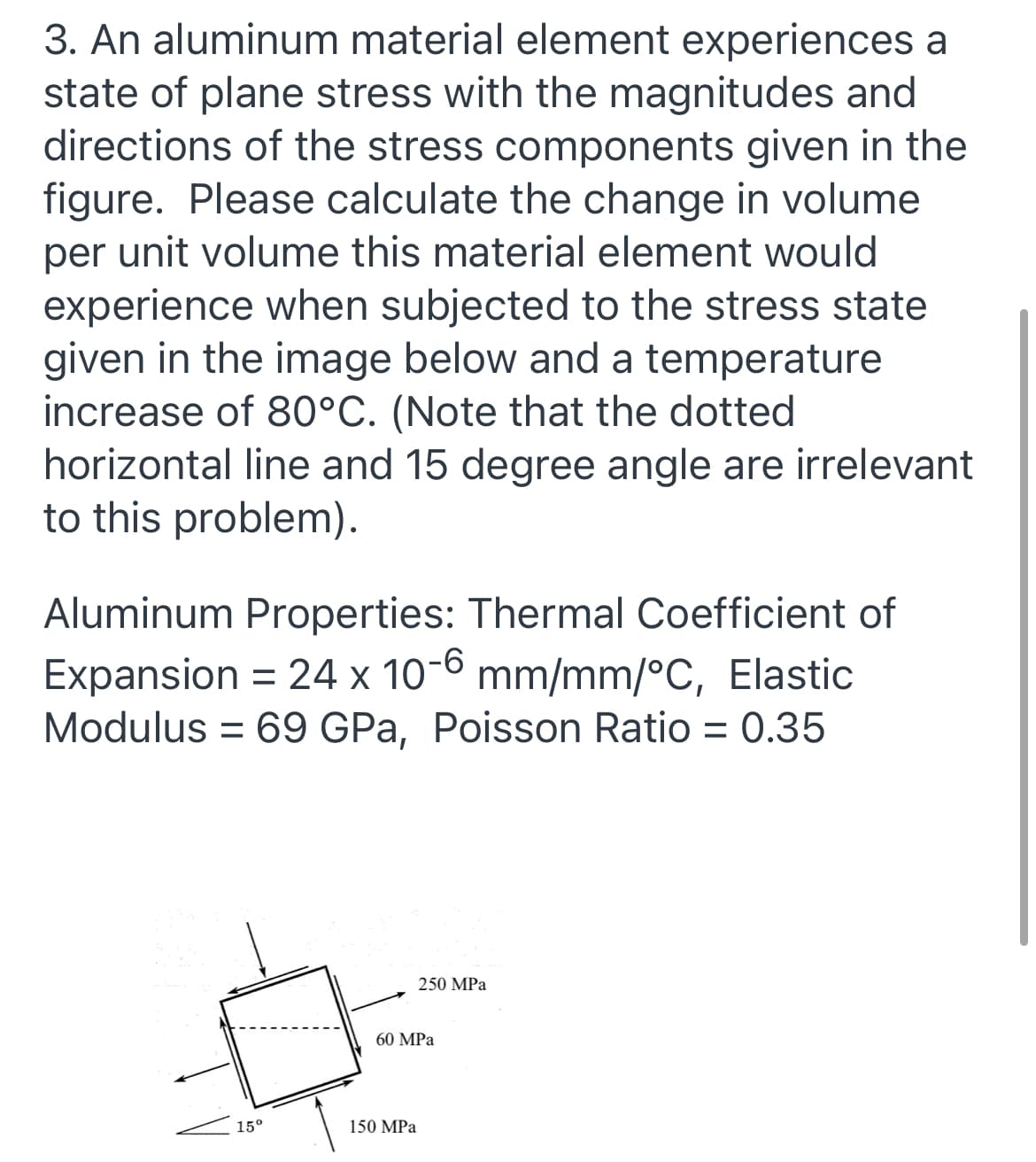 3. An aluminum material element experiences a
state of plane stress with the magnitudes and
directions of the stress components given in the
figure. Please calculate the change in volume
per unit volume this material element would
experience when subjected to the stress state
given in the image below and a temperature
increase of 80°C. (Note that the dotted
horizontal line and 15 degree angle are irrelevant
to this problem).
Aluminum Properties: Thermal Coefficient of
Expansion = 24 x 10-6 mm/mm/°C, Elastic
Modulus = 69 GPa, Poisson Ratio = 0.35
250 MPa
60 MPa
15°
150 MPa
