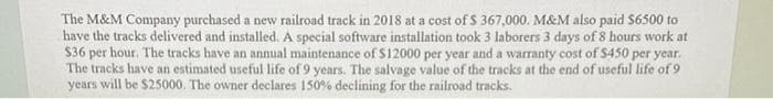 The M&M Company purchased a new railroad track in 2018 at a cost of $ 367,000. M&M also paid $6500 to
have the tracks delivered and installed. A special software installation took 3 laborers 3 days of 8 hours work at
$36 per hour. The tracks have an annual maintenance of $12000 per year and a warranty cost of $450 per year.
The tracks have an estimated useful life of 9 years. The salvage value of the tracks at the end of useful life of 9
years will be $25000. The owner declares 150% declining for the railroad tracks.