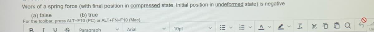 Work of a spring force (with final position in compressed state, initial position in undeformed state) is negative
(a) false
For the toolbar, press ALT+F10 (PC) or ALT+FN+F10 (Mac).
(b) true
B.
Paragraph
Arial
10pt
!!!
