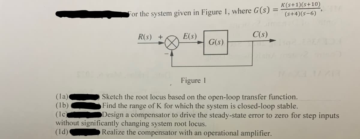 K(s+1)(s+10)
For the system given in Figure 1, where G(s)
(s+4)(s-6)
R(s) +
E(s)
C(s)
G(s)
Figure 1
(la)
(lb)
(1c)
without significantly changing system root locus.
(1d)
Sketch the root locus based on the open-loop transfer function.
Find the range of K for which the system is closed-loop stable.
Design a compensator to drive the steady-state error to zero for step inputs
Realize the compensator with an operational amplifier.
