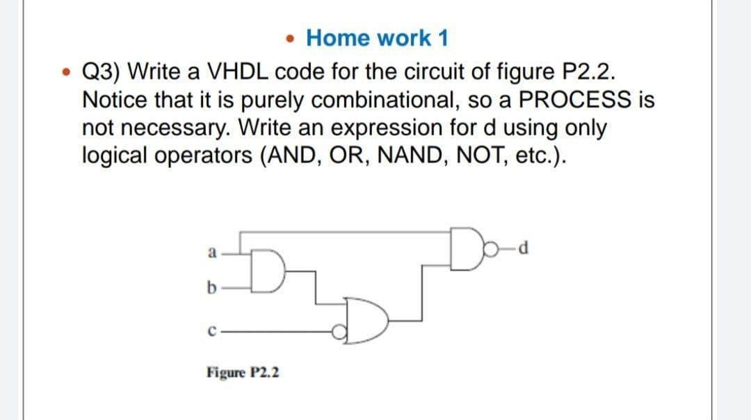 • Home work 1
Q3) Write a VHDL code for the circuit of figure P2.2.
Notice that it is purely combinational, so a PROCESS is
not necessary. Write an expression for d using only
logical operators (AND, OR, NAND, NOT, etc.).
Doo
a
b
Figure P2.2
