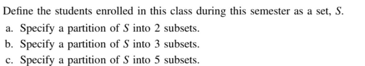 Define the students enrolled in this class during this semester as a set, S.
a. Specify a partition of S into 2 subsets.
b. Specify a partition of S into 3 subsets.
c. Specify a partition of S into 5 subsets.