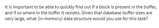 It is important to be able to quickly find out if a block is present in the buffer,
and if so where in the buffer it resides. Given that database buffer sizes are
very large, what (in-memory) data structure would you use for this task?
