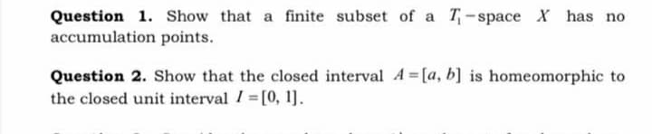 Question 1. Show that a finite subset of a T-space X has no
accumulation points.
Question 2. Show that the closed interval A [a, b] is homeomorphic to
the closed unit interval I [0, 1].
