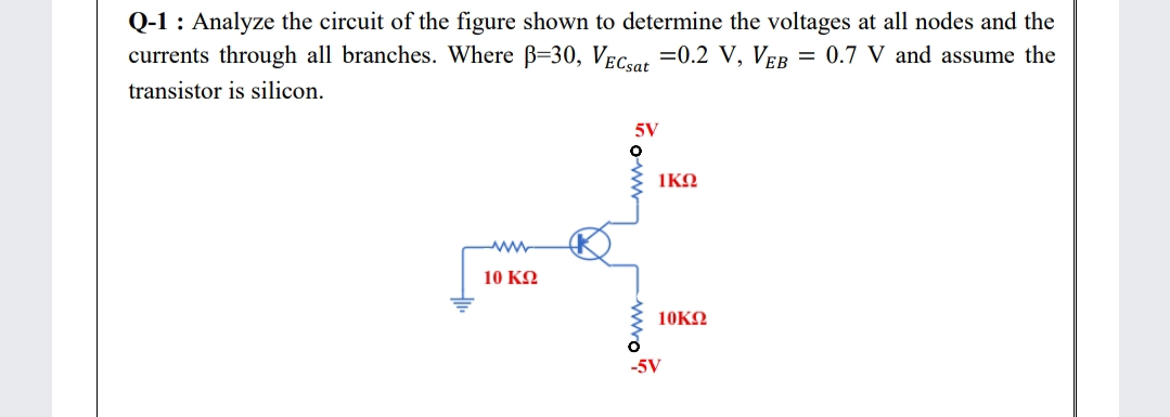 Q-1 : Analyze the circuit of the figure shown to determine the voltages at all nodes and the
currents through all branches. Where B=30, VECsat =0.2 V, VEB
= 0.7 V and assume the
transistor is silicon.
5V
1KO
10 ΚΩ
10KΩ
-5V
-wwo?
